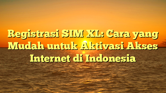 Registrasi SIM XL: Cara yang Mudah untuk Aktivasi Akses Internet di Indonesia